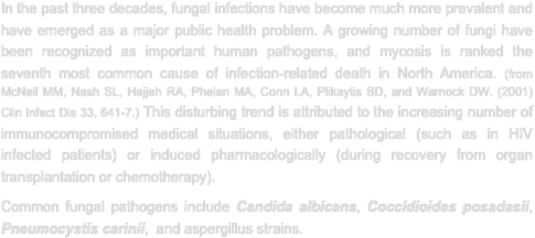 In the past three decades, fungal infections have become much more prevalent and have emerged as a major public health problem. A growing number of fungi have been recognized as important human pathogens, and mycosis is ranked the seventh most common cause of infection-related death in North America. (from McNeil MM, Nash SL, Hajjeh RA, Phelan MA, Conn LA, Plikaytis BD, and Warnock DW. (2001) Clin Infect Dis 33, 641-7.) This disturbing trend is attributed to the increasing number of immunocompromised medical situations, either pathological (such as in HIV infected patients) or induced pharmacologically (during recovery from organ transplantation or chemotherapy).  
Common fungal pathogens include Candida albicans, Coccidioides posadasii, Pneumocystis carinii,  and aspergillus strains.